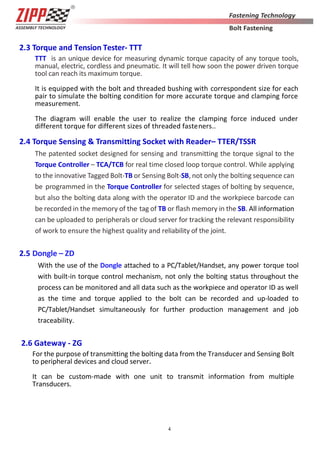 4
2.3 Torque and Tension Tester- TTT
TTT is an unique device for measuring dynamic torque capacity of any torque tools,
manual, electric, cordless and pneumatic. It will tell how soon the power driven torque
tool can reach its maximum torque.
It is equipped with the bolt and threaded bushing with correspondent size for each
pair to simulate the bolting condition for more accurate torque and clamping force
measurement.
The diagram will enable the user to realize the clamping force induced under
different torque for different sizes of threaded fasteners..
2.4 Torque Sensing & Transmitting Socket with Reader– TTER/TSSR
The patented socket designed for sensing and transmitting the torque signal to the
Torque Controller – TCA/TCB for real time closed loop torque control. While applying
to the innovative Tagged Bolt-TB or Sensing Bolt-SB, not only the bolting sequence can
be programmed in the Torque Controller for selected stages of bolting by sequence,
but also the bolting data along with the operator ID and the workpiece barcode can
be recorded in the memory of the tag of TB or ﬂash memory in the SB. All information
can be uploaded to peripherals or cloud server for tracking the relevant responsibility
of work to ensure the highest quality and reliability of the joint.
2.5 Dongle – ZD
With the use of the Dongle attached to a PC/Tablet/Handset, any power torque tool
with built-in torque control mechanism, not only the bolting status throughout the
process can be monitored and all data such as the workpiece and operator ID as well
as the time and torque applied to the bolt can be recorded and up-loaded to
PC/Tablet/Handset simultaneously for further production management and job
traceability.
2.6 Gateway - ZG
For the purpose of transmitting the bolting data from the Transducer and Sensing Bolt
to peripheral devices and cloud server.
It can be custom-made with one unit to transmit information from multiple
Transducers.
 