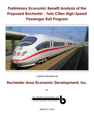 Preliminary Economic Benefit Analysis of the Proposed
                                                                                   [1]

Preliminary Economic Benefit Analysis of the
  Rochester - Twin Cities High - Speed Passenger Rail Program




Proposed Rochester - Twin Cities High-Speed
          Passenger Rail Program




                                           A REPORT PREPARED FOR


Rochester Area Economic Development, Inc.
                                                           BY:


                                      R.L. Banks & Associates, Inc.
                                      ECONOMICS | ENGINEERING | SERVICE PLANNING




                                                 MARCH 21, 2012
 