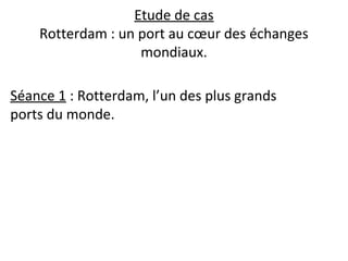 Etude de cas
Rotterdam : un port au cœur des échanges
mondiaux.
Séance 1 : Rotterdam, l’un des plus grands
ports du monde.
 