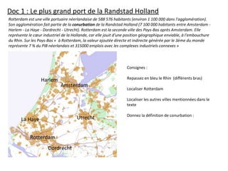 Rotterdam est une ville portuaire néerlandaise de 588 576 habitants (environ 1 100 000 dans l'agglomération).
Son agglomération fait partie de la conurbation de la Randstad Holland (7 100 000 habitants entre Amsterdam -
Harlem - La Haye - Dordrecht - Utrecht). Rotterdam est la seconde ville des Pays-Bas après Amsterdam. Elle
représente le cœur industriel de la Hollande, car elle jouit d'une position géographique enviable, à l'embouchure
du Rhin. Sur les Pays-Bas « à Rotterdam, la valeur ajoutée directe et indirecte générée par le 3ème du monde
représente 7 % du PIB néerlandais et 315000 emplois avec les complexes industriels connexes »
Consignes :
Repassez en bleu le Rhin (différents bras)
Localiser Rotterdam
Localiser les autres villes mentionnées dans le
texte
Donnez la définition de conurbation :
Rotterdam
Dordrecht
La Haye
Harlem
Amsterdam
Utrecht
Doc 1 : Le plus grand port de la Randstad Holland
 