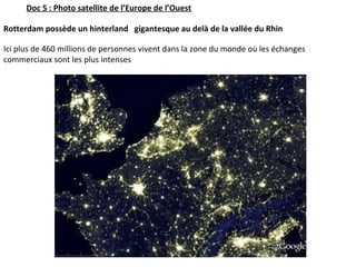 Rotterdam possède un hinterland gigantesque au delà de la vallée du Rhin
 
Ici plus de 460 millions de personnes vivent dans la zone du monde où les échanges 
commerciaux sont les plus intenses.
Doc 5 : Photo satellite de l’Europe de l’Ouest
 