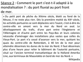 Séance 2 : Comment le port s’est-t-il adapté à la
mondialisation ? : du port fluvial au port front
de mer.
« Du petit port de pêche du XIIème siècle, blotti au fond de la
Meuse, il ne reste plus rien. Dès la première moitié du XIXe
siècle,
les activités portuaires se sont déplacées vers l'ouest, c'est-à-dire du
centre-ville en amont vers la mer du Nord en aval. Le
développement du trafic, d'une part entre l'Angleterre et
l'Allemagne et d'autre part entre les Pays-Bas et leurs colonies
nécessite d'aménager des installations plus vastes que celles du
Vieux-Port. Le port n’a cessé d’avancer vers la mer, quittant les
quais du centre-ville de Rotterdam, à 40 km de la mer pour
atteindre désormais les dunes de la mer du Nord. Il faut désormais
plus d’une heure pour relier le bâtiment de l’autorité portuaire,
situé sur l’ancien terminal transatlantique de la Holland Amerika
Line, aux terminaux de Maasvlakte en bord de mer du Nord. »
Wikipedia
 