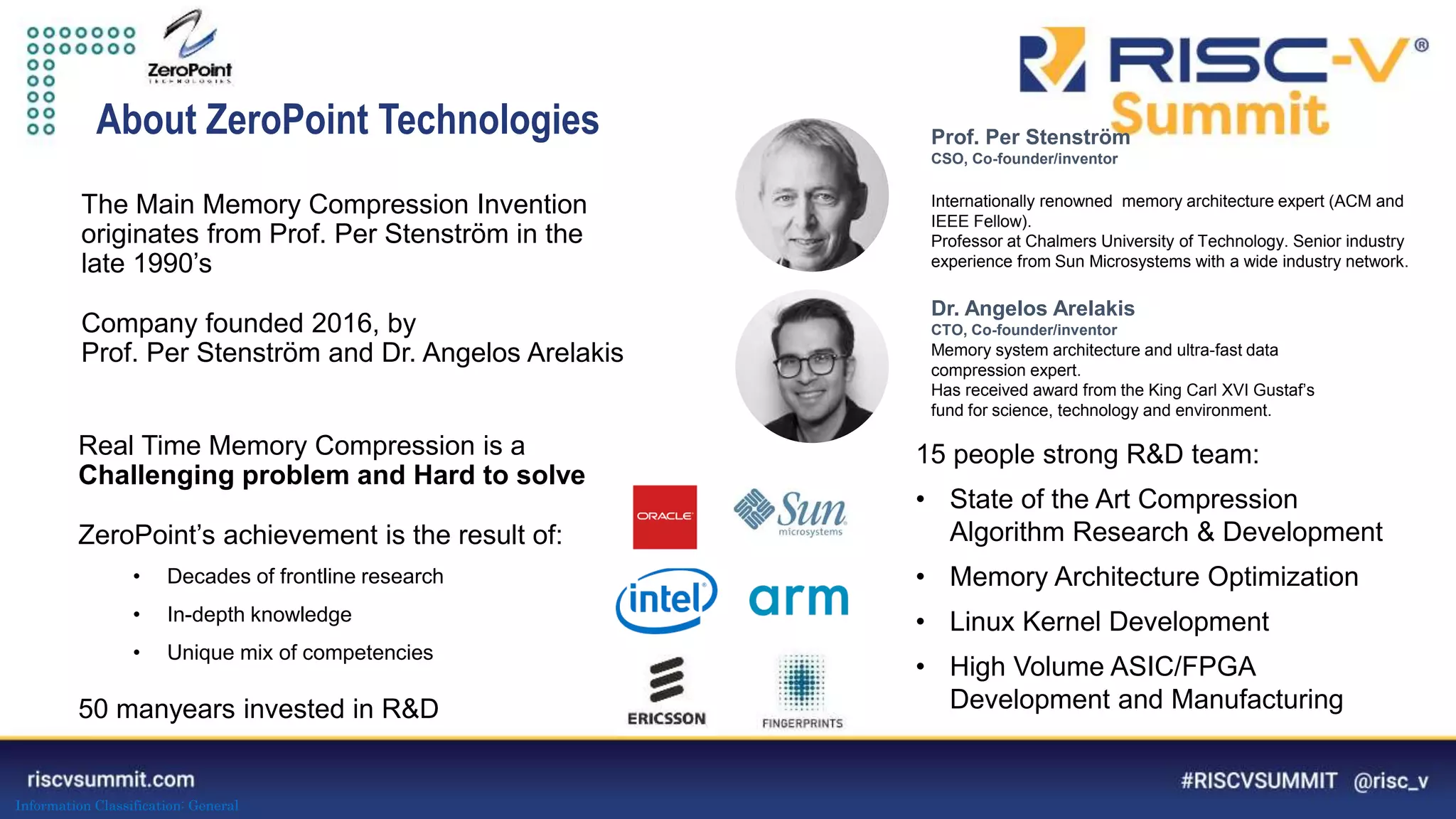 Information Classification: General
About ZeroPoint Technologies Prof. Per Stenström
CSO, Co-founder/inventor
Internationally renowned memory architecture expert (ACM and
IEEE Fellow).
Professor at Chalmers University of Technology. Senior industry
experience from Sun Microsystems with a wide industry network.
Dr. Angelos Arelakis
CTO, Co-founder/inventor
Memory system architecture and ultra-fast data
compression expert.
Has received award from the King Carl XVI Gustaf’s
fund for science, technology and environment.
15 people strong R&D team:
• State of the Art Compression
Algorithm Research & Development
• Memory Architecture Optimization
• Linux Kernel Development
• High Volume ASIC/FPGA
Development and Manufacturing
The Main Memory Compression Invention
originates from Prof. Per Stenström in the
late 1990’s
Company founded 2016, by
Prof. Per Stenström and Dr. Angelos Arelakis
Real Time Memory Compression is a
Challenging problem and Hard to solve
ZeroPoint’s achievement is the result of:
• Decades of frontline research
• In-depth knowledge
• Unique mix of competencies
50 manyears invested in R&D
 