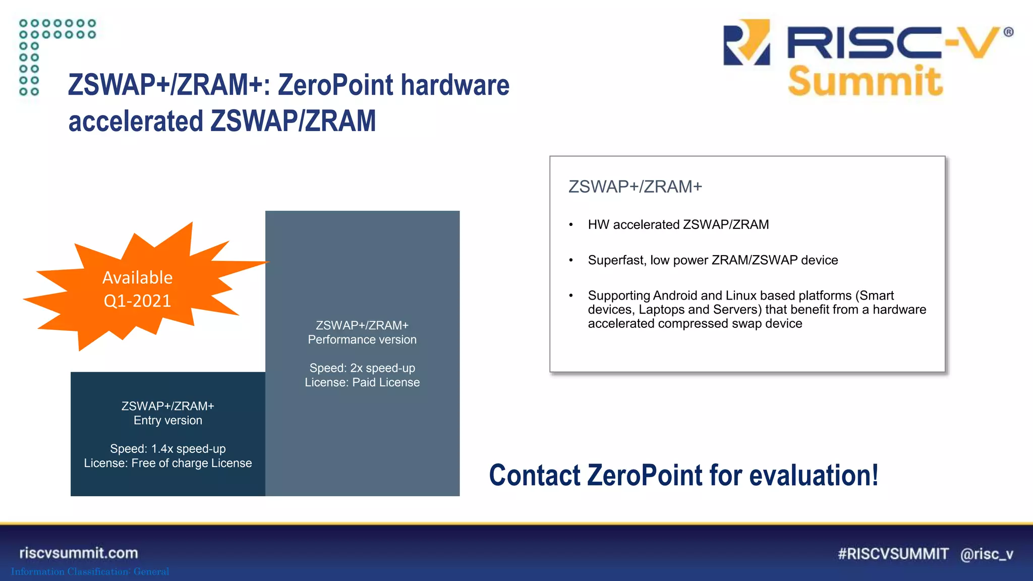 Information Classification: General
ZSWAP+/ZRAM+
• HW accelerated ZSWAP/ZRAM
• Superfast, low power ZRAM/ZSWAP device
• Supporting Android and Linux based platforms (Smart
devices, Laptops and Servers) that benefit from a hardware
accelerated compressed swap device
ZSWAP+/ZRAM+
Entry version
Speed: 1.4x speed-up
License: Free of charge License
ZSWAP+/ZRAM+
Performance version
Speed: 2x speed-up
License: Paid License
ZSWAP+/ZRAM+: ZeroPoint hardware
accelerated ZSWAP/ZRAM
Available
Q1-2021
Contact ZeroPoint for evaluation!
 