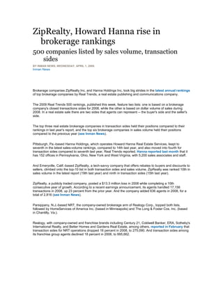 ZipRealty, Howard Hanna rise in
brokerage rankings
500 companies listed by sales volume, transaction
sides
BY INMAN NEWS, WEDNESDAY, APRIL 1, 2009.
Inman News
Brokerage companies ZipRealty Inc. and Hanna Holdings Inc. took big strides in the latest annual rankings
of top brokerage companies by Real Trends, a real estate publishing and communications company.
The 2009 Real Trends 500 rankings, published this week, feature two lists: one is based on a brokerage
company's closed transactions sides for 2008, while the other is based on dollar volume of sales during
2008. In a real estate sale there are two sides that agents can represent -- the buyer's side and the seller's
side.
The top three real estate brokerage companies in transaction sides held their positions compared to their
rankings in last year's report, and the top six brokerage companies in sales volume held their positions
compared to the previous year (see Inman News).
Pittsburgh, Pa.-based Hanna Holdings, which operates Howard Hanna Real Estate Services, leapt to
seventh in the latest sales-volume rankings, compared to 14th last year, and also moved into fourth for
transaction sides compared to seventh last year, Real Trends reported. Hanna reported last month that it
has 152 offices in Pennsylvania, Ohio, New York and West Virginia, with 5,200 sales associates and staff.
And Emeryville, Calif.-based ZipRealty, a tech-savvy company that offers rebates to buyers and discounts to
sellers, climbed onto the top-10 list in both transaction sides and sales volume. ZipRealty was ranked 10th in
sales volume in the latest report (19th last year) and ninth in transaction sides (15th last year).
ZipRealty, a publicly traded company, posted a $13.3 million loss in 2008 while completing a 10th
consecutive year of growth. According to a recent earnings announcement, its agents handled 17,156
transactions in 2008, up 23 percent from the prior year. And the company added 636 agents in 2008, for a
total of 2,816 (see Inman News).
Parsippany, N.J.-based NRT, the company-owned brokerage arm of Realogy Corp., topped both lists,
followed by HomeServices of America Inc. (based in Minneapolis) and The Long & Foster Cos. Inc. (based
in Chantilly, Va.).
Realogy, with company-owned and franchise brands including Century 21, Coldwell Banker, ERA, Sotheby's
International Realty, and Better Homes and Gardens Real Estate, among others, reported in February that
transaction sides for NRT operations dropped 16 percent in 2008, to 275,090. And transaction sides among
its franchise group agents declined 18 percent in 2008, to 995,662.
 