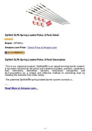ZipWall SLP6 Spring Loaded Poles, 6-Pack Detail
ZipWall SLP6 Spring Loaded Poles, 6-Pack Detail
Brand: ZIPWALL
Amazon.com Price: Check Price at Amazon.com
ZipWall SLP6 Spring Loaded Poles, 6-Pack Description
This is our signature product. ZipWallÂ® is an award-winning barrier system.
It has been honored by the press and hailed by builders, painters, carpenters,
floor refinishers, demolition workers, restoration companies, and
do-it-yourselfers as a simple and effective method of controlling dust by
isolating the worksite from other areas.
The patented ZipWallÂ® spring loaded barrier system consists o...
...
Read More at Amazon.com...
1/1
 