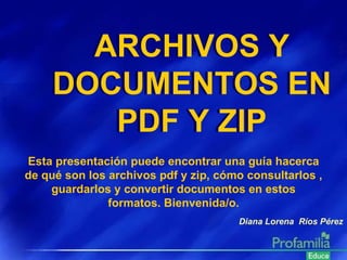 Diana Lorena  Ríos Pérez Esta presentación puede encontrar una guía hacerca de qué son los archivos pdf y zip, cómo consultarlos , guardarlos y convertir documentos en estos formatos. Bienvenida/o. ARCHIVOS Y DOCUMENTOS EN PDF Y ZIP ARCHIVOS Y DOCUMENTOS EN PDF Y ZIP 