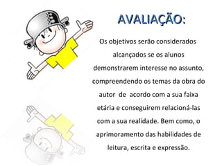 AVALIAÇÃO: Os objetivos serão considerados  alcançados se os alunos demonstrarem interesse no assunto, compreendendo os temas da obra do autor  de  acordo com a sua faixa etária e conseguirem relacioná-las com a sua realidade. Bem como, o aprimoramento das habilidades de leitura, escrita e expressão. 