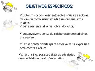 OBJETIVOS ESPECÍFICOS: Obter maior conhecimento sobre a Vida e as Obras de Ziraldo como incentivo à leitura de seus livros infantis; Ler e comentar diversas obras do autor; Desenvolver o senso de colaboração em trabalhos em equipe. Criar oportunidades para desenvolver  a expressão oral, escrita e cênica. Criar um Blog para socializar as atividades desenvolvidas e produções escritas. 