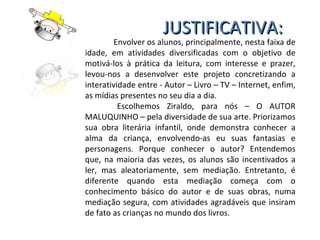 JUSTIFICATIVA: Envolver os alunos, principalmente, nesta faixa de idade, em atividades diversificadas com o objetivo de motivá-los à prática da leitura, com interesse e prazer, levou-nos a desenvolver este projeto concretizando a interatividade entre - Autor – Livro – TV – Internet, enfim, as mídias presentes no seu dia a dia.  Escolhemos Ziraldo, para nós – O AUTOR MALUQUINHO – pela diversidade de sua arte. Priorizamos sua obra literária infantil, onde demonstra conhecer a alma da criança, envolvendo-as eu suas fantasias e personagens. Porque conhecer o autor? Entendemos que, na maioria das vezes, os alunos são incentivados a ler, mas aleatoriamente, sem mediação. Entretanto, é diferente quando esta mediação começa com o conhecimento básico do autor e de suas obras, numa mediação segura, com atividades agradáveis que insiram de fato as crianças no mundo dos livros. 