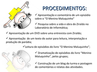 PROCEDIMENTOS: Apresentação e comentário de um episódio sobre o “O Menino Maluquinho” Pesquisa sobre a vida e obra do Ziraldo no Laboratório de Informática; Apresentação de um DVD sobre uma entrevista com Ziraldo; Apresentação  de um texto do autor para leitura, interpretação e produção de paródia; Dramatização de episódios do livro “Menino Maluquinho”, pelos grupos; Construção de um blog da turma e postagem de comentários e relatos das atividades. Leitura de episódios do livro “O Menino Maluquinho”; 