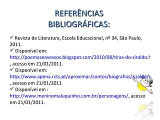 REFERÊNCIAS BIBLIOGRÁFICAS: Revista de Literatura, Escola Educacional, nº 34, São Paulo, 2011. Disponível em:  http://poemaseavessos.blogspot.com/2010/08/tiras-do-ziraldo.html , acesso em 21/01/2011. Disponível em:  http://www.apena.rcts.pt/aproximar/contos/biografias/ziraldo/ziraldo.htm , acesso em 21/01/2011 Disponível em :  http://www.meninomaluquinho.com.br/personagens/ , acesso em 21/01/2011. 