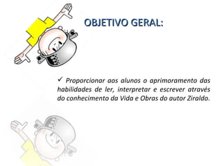 OBJETIVO GERAL: Proporcionar aos alunos o aprimoramento das habilidades de ler, interpretar e escrever através do conhecimento da Vida e Obras do autor Ziraldo . 