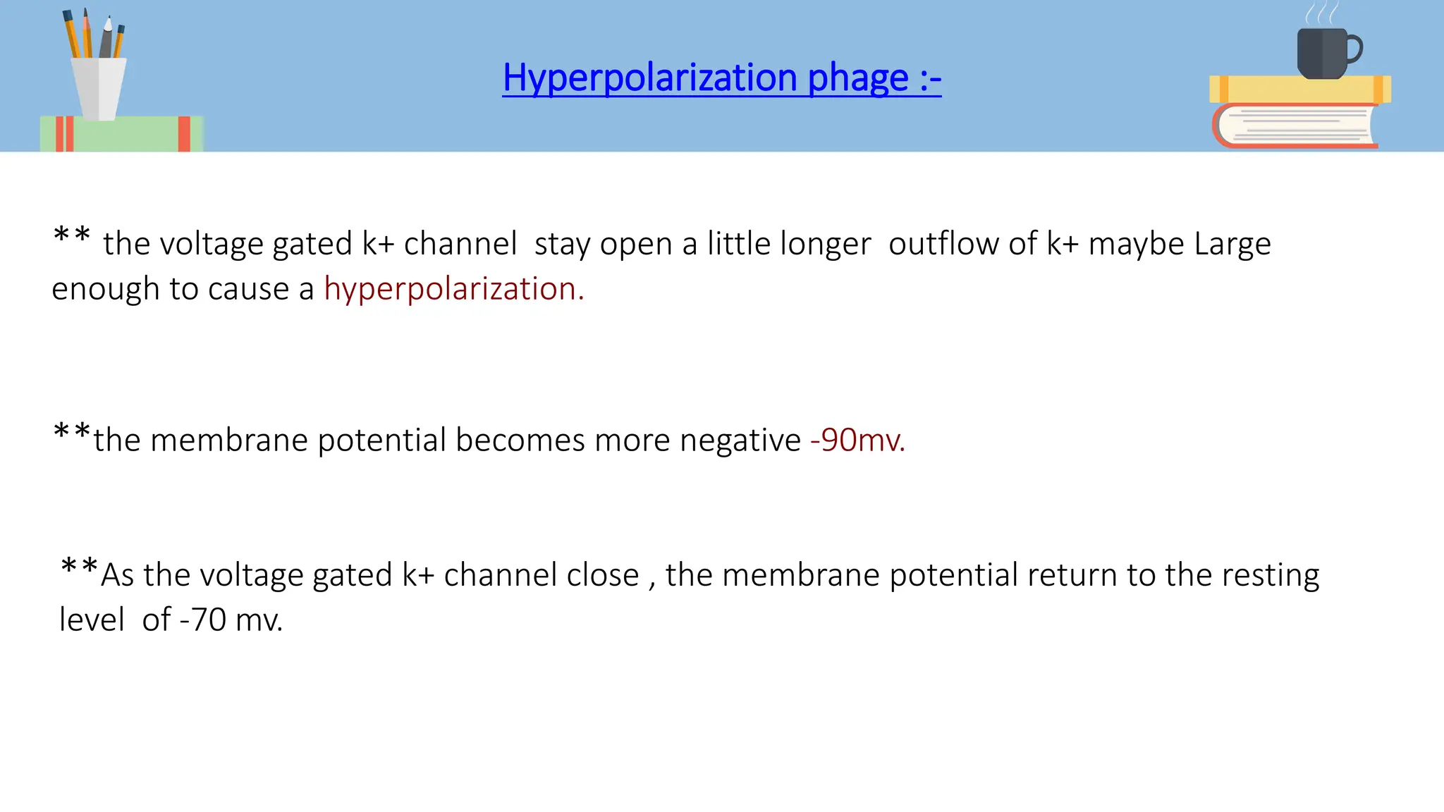 Hyperpolarization phage :-
** the voltage gated k+ channel stay open a little longer outflow of k+ maybe Large
enough to cause a hyperpolarization.
**the membrane potential becomes more negative -90mv.
**As the voltage gated k+ channel close , the membrane potential return to the resting
level of -70 mv.
 