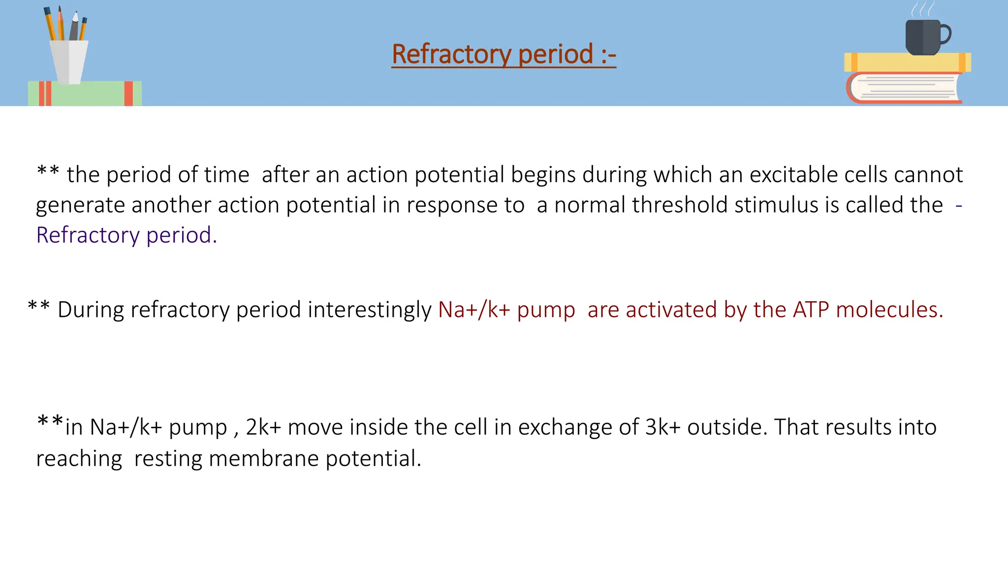 Refractory period :-
** the period of time after an action potential begins during which an excitable cells cannot
generate another action potential in response to a normal threshold stimulus is called the -
Refractory period.
** During refractory period interestingly Na+/k+ pump are activated by the ATP molecules.
**in Na+/k+ pump , 2k+ move inside the cell in exchange of 3k+ outside. That results into
reaching resting membrane potential.
 