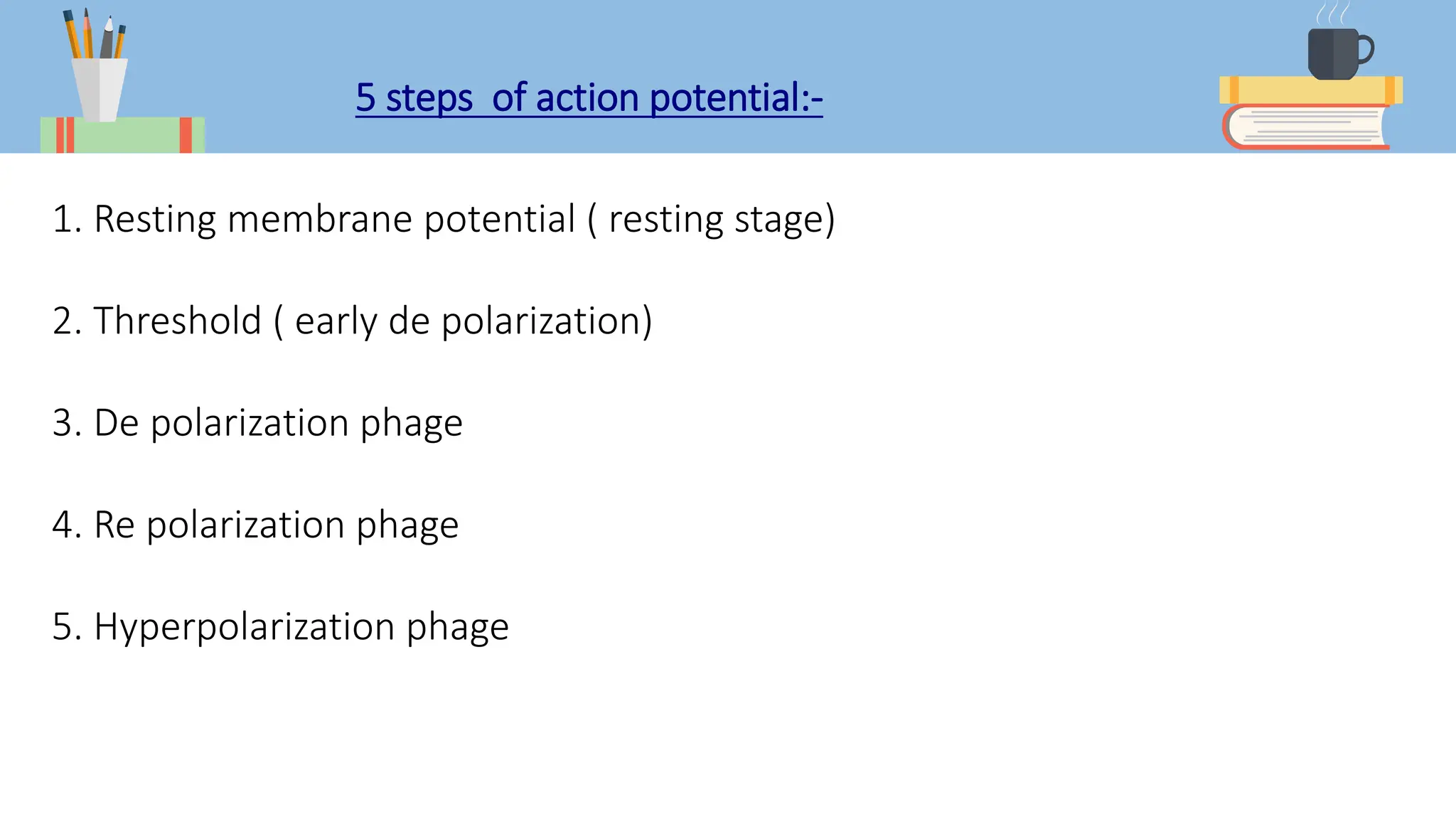 5 steps of action potential:-
1. Resting membrane potential ( resting stage)
2. Threshold ( early de polarization)
3. De polarization phage
4. Re polarization phage
5. Hyperpolarization phage
 
