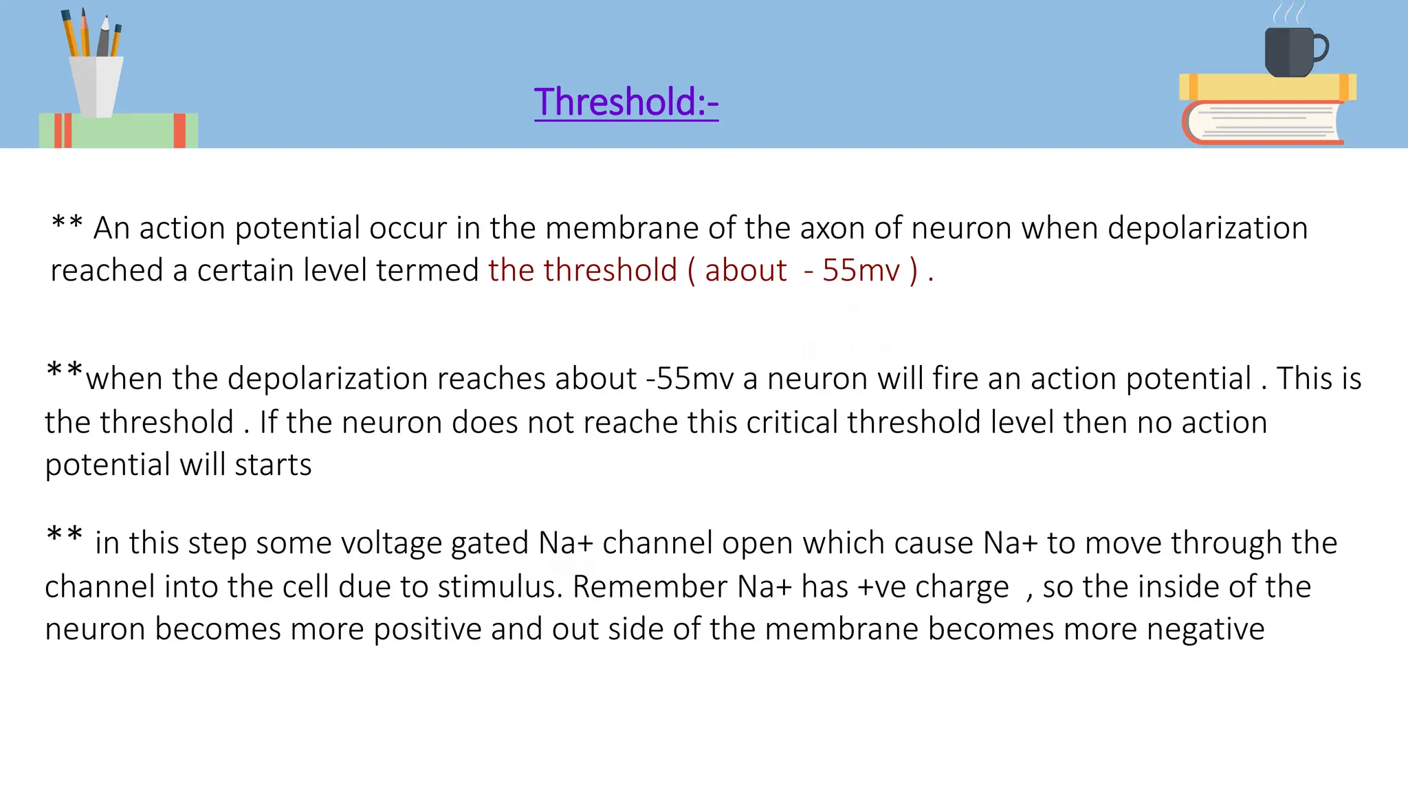 Threshold:-
** An action potential occur in the membrane of the axon of neuron when depolarization
reached a certain level termed the threshold ( about - 55mv ) .
**when the depolarization reaches about -55mv a neuron will fire an action potential . This is
the threshold . If the neuron does not reache this critical threshold level then no action
potential will starts
** in this step some voltage gated Na+ channel open which cause Na+ to move through the
channel into the cell due to stimulus. Remember Na+ has +ve charge , so the inside of the
neuron becomes more positive and out side of the membrane becomes more negative
 