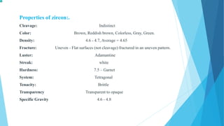 Properties of zircon:.
Cleavage: Indistinct
Color: Brown, Reddish brown, Colorless, Gray, Green.
Density: 4.6 - 4.7, Average = 4.65
Fracture: Uneven - Flat surfaces (not cleavage) fractured in an uneven pattern.
Luster: Adamantine
Streak: white
Hardness: 7.5 – Garnet
System: Tetragonal
Tenacity: Brittle
Transparency Transparent to opaque
Specific Gravity 4.6 - 4.8
 
