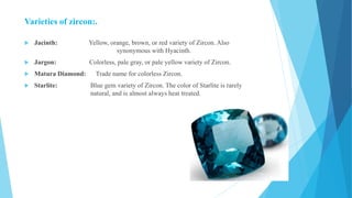 Varieties of zircon:.
 Jacinth: Yellow, orange, brown, or red variety of Zircon. Also
synonymous with Hyacinth.
 Jargon: Colorless, pale gray, or pale yellow variety of Zircon.
 Matura Diamond: Trade name for colorless Zircon.
 Starlite: Blue gem variety of Zircon. The color of Starlite is rarely
natural, and is almost always heat treated.
 