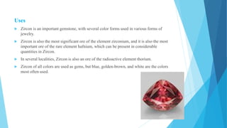 Uses
 Zircon is an important gemstone, with several color forms used in various forms of
jewelry.
 Zircon is also the most significant ore of the element zirconium, and it is also the most
important ore of the rare element hafnium, which can be present in considerable
quantities in Zircon.
 In several localities, Zircon is also an ore of the radioactive element thorium.
 Zircon of all colors are used as gems, but blue, golden-brown, and white are the colors
most often used.
 