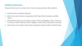 Similar Gemstones:.
Because Zircon occurs in so many colors, there are many gemstones that resemble it.
 Colorless Zircon resembles Diamond.
 Blue Zircon can be similar to Aquamarine, Blue Topaz, Blue Tourmaline, and Blue
Spinel;
 Golden-brown Zircon can be similar to Topaz, Citrine, and Sapphire; Yellow zircon can
be similar to Yellow Diamond, Yellow Sapphire, Golden Beryl, Chrysoberyl, and Topaz
 Pink Zircon can be similar to Rose Quartz, Morganite, Kunzite, Spinel, and Pink Topaz.
 
