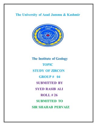 The University of Azad Jammu & Kashmir
The Institute of Geology
TOPIC
STUDY OF ZIRCON
GROUP # 04
SUBMITTED BY
SYED RASIB ALI
ROLL # 26
SUBMITTED TO
SIR SHAHAB PERVAIZ
 