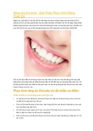 Răng Sứ Zirconia - Giải Pháp Phục Hình Răng Toàn Sứ Ngày nay, việc điều trị các vấn đề về mất răng luôn được khách hàng yêu cầu không chỉ ở việc phục hình và hiệu quả dài lâu mà còn phải cải thiện tính thẩm mỹ. Do đó ngày càng nhiều khách hàng lựa chọn các phục hình nha khoa không kim loại, tương hợp sinh học và thẩm mỹ cao. Đó là lý do cho sự ra đời của giải pháp phục hình răng toàn sứ Zirconia CAD/CAM. Cho dù chỉ định điều trị là khung sườn cho một mão rời hay cho một cầu răng phức tạp, giải pháp phục hình răng toàn sứ bằng Zirconia đều có thể đáp ứng và mang lại hiệu quả cao. Với hệ thống CAD/CAM, việc thiết kế sản xuất mão và cầu răng bằng vật liệu Zirconia trở nên thật nhanh chóng và chính xác. Phục hình răng sứ Zirconia có rất nhiều ưu điểm: Thẩm mỹ tối ưu và tương quan sinh học cao  Là vật liệu sinh học đã được chứng minh qua hai thập kỷ sử dụng trong y khoa, Zirconia có đặc tính tương sinh học rất cao.  Phôi sứ Zirconia thường có hai màu: màu trung tính cho các răng có màu sáng, màu ngà cho các răng màu sậm hơn.  Khi phủ lớp sứ bên ngoài với E.max, Ceramco PFZ hoặc Cercon Ceram Kiss phục hình đều có đặc tính thẩm mỹ rất cao như răng thật.  Phôi sứ Zirconia có nhiều kích thước cho từng mão rời hoặc cầu răng có chiều dài 12, 30, 38, 47mm.  