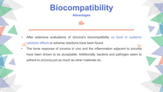 Biocompatibility
Advantages
• After extensive evaluations of zirconia’s biocompatibility no local or systemic
cytotoxic effects or adverse reactions have been found.
• The bone response of zirconia in vivo and the inflammation adjacent to zirconia
have been shown to be acceptable. Additionally, bacteria and pathogen seem to
adhere to zirconia just as much as other materials do.
 