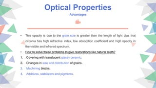 Optical Properties
Advantages
• This opacity is due to the grain size is greater than the length of light plus that
zirconia has high refractive index, low absorption coefficient and high opacity in
the visible and infrared spectrum.
• How to solve these problems to give restorations like natural teeth?
1. Covering with translucent glassy ceramic.
2. Changes in size and distribution of grains.
3. Machining blocks.
4. Additives, stabilizers and pigments.
 