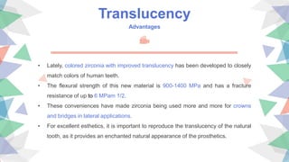Translucency
Advantages
• Lately, colored zirconia with improved translucency has been developed to closely
match colors of human teeth.
• The flexural strength of this new material is 900-1400 MPa and has a fracture
resistance of up to 6 MPam 1/2.
• These conveniences have made zirconia being used more and more for crowns
and bridges in lateral applications.
• For excellent esthetics, it is important to reproduce the translucency of the natural
tooth, as it provides an enchanted natural appearance of the prosthetics.
 