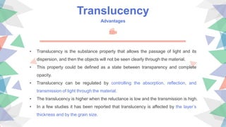 Translucency
Advantages
• Translucency is the substance property that allows the passage of light and its
dispersion, and then the objects will not be seen clearly through the material.
• This property could be defined as a state between transparency and complete
opacity.
• Translucency can be regulated by controlling the absorption, reflection, and
transmission of light through the material.
• The translucency is higher when the reluctance is low and the transmission is high.
• In a few studies it has been reported that translucency is affected by the layer’s
thickness and by the grain size.
 
