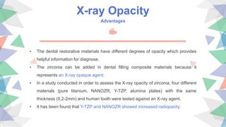X-ray Opacity
Advantages
• The dental restorative materials have different degrees of opacity which provides
helpful information for diagnose.
• The zirconia can be added in dental filling composite materials because it
represents an X-ray opaque agent.
• In a study conducted in order to assess the X-ray opacity of zirconia, four different
materials (pure titanium, NANOZR, Y-TZP, alumina plates) with the same
thickness (0,2-2mm) and human tooth were tested against an X-ray agent.
• It has been found that Y-TZP and NANOZR showed increased radiopacity.
 