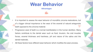 Wear Behavior
Advantages
• It is important to assess the wear behavior of monolithic zirconia restorations, but
of a bigger clinical importance is the wear of the enamel of natural antagonists
teeth opposed to the zirconia material.
• Progressive wear of teeth is a normal manifestation in the human dentition. Many
factors contribute to the dental wear such as food, bruxism, the oral muscles
forces, enamel thickness and hardness, pH and nature of the saliva and the
dental materials.
• All these factors have different wear behavior which modifies the wear process.
 