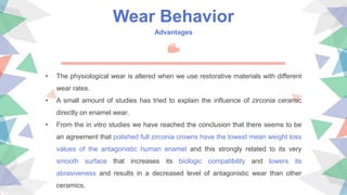 Wear Behavior
Advantages
• The physiological wear is altered when we use restorative materials with different
wear rates.
• A small amount of studies has tried to explain the influence of zirconia ceramic
directly on enamel wear.
• From the in vitro studies we have reached the conclusion that there seems to be
an agreement that polished full zirconia crowns have the lowest mean weight loss
values of the antagonistic human enamel and this strongly related to its very
smooth surface that increases its biologic compatibility and lowers its
abrasiveness and results in a decreased level of antagonistic wear than other
ceramics.
 