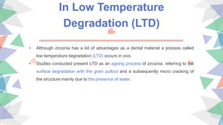In Low Temperature
Degradation (LTD)
• Although zirconia has a lot of advantages as a dental material a process called
low temperature degradation (LTD) occurs in vivo.
• Studies conducted present LTD as an ageing process of zirconia, referring to the
surface degradation with the grain pullout and a subsequently micro cracking of
the structure mainly due to the presence of water.
 