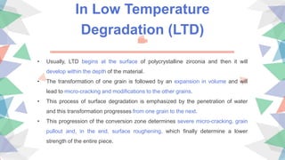 In Low Temperature
Degradation (LTD)
• Usually, LTD begins at the surface of polycrystalline zirconia and then it will
develop within the depth of the material.
• The transformation of one grain is followed by an expansion in volume and will
lead to micro-cracking and modifications to the other grains.
• This process of surface degradation is emphasized by the penetration of water
and this transformation progresses from one grain to the next.
• This progression of the conversion zone determines severe micro-cracking, grain
pullout and, in the end, surface roughening, which finally determine a lower
strength of the entire piece.
 