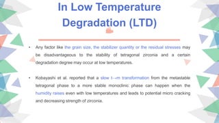 In Low Temperature
Degradation (LTD)
• Any factor like the grain size, the stabilizer quantity or the residual stresses may
be disadvantageous to the stability of tetragonal zirconia and a certain
degradation degree may occur at low temperatures.
• Kobayashi et al. reported that a slow t→m transformation from the metastable
tetragonal phase to a more stable monoclinic phase can happen when the
humidity raises even with low temperatures and leads to potential micro cracking
and decreasing strength of zirconia.
 