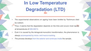In Low Temperature
Degradation (LTD)
• The experimental observations on ageing have been briefed by Yoshimura cited
by Lawson.
• Thus, it seems that the degradation depends on the time and occurs most rapidly
at temperatures of 200-300°C.
• Even it is caused by the tetragonal-monoclinic transformation, the phenomenon is
always accompanied by micro- and macro-cracking.
• The process develops from the exterior and continues inside the sample.
 