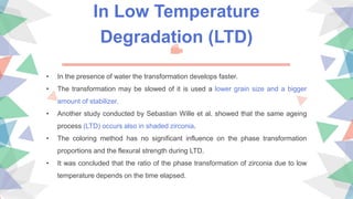 In Low Temperature
Degradation (LTD)
• In the presence of water the transformation develops faster.
• The transformation may be slowed of it is used a lower grain size and a bigger
amount of stabilizer.
• Another study conducted by Sebastian Wille et al. showed that the same ageing
process (LTD) occurs also in shaded zirconia.
• The coloring method has no significant influence on the phase transformation
proportions and the flexural strength during LTD.
• It was concluded that the ratio of the phase transformation of zirconia due to low
temperature depends on the time elapsed.
 