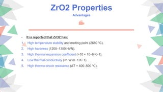 ZrO2 Properties
Advantages
• It is reported that ZrO2 has:
1. High temperature stability and melting point (2680 °C).
2. High hardness (1200–1350 HVN).
3. High thermal expansion coefficient (>10 × 10–6 K−1).
4. Low thermal conductivity (<1 W m−1 K−1).
5. High thermo-shock resistance (ΔT = 400–500 °C).
 