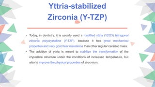 Yttria-stabilized
Zirconia (Y-TZP)
• Today, in dentistry, it is usually used a modified yttria (Y2O3) tetragonal
zirconia polycrystalline (Y-TZP), because it has great mechanical
properties and very good tear resistance than other regular ceramic mass.
• The addition of yttria is meant to stabilize the transformation of the
crystalline structure under the conditions of increased temperature, but
also to improve the physical properties of zirconium.
 