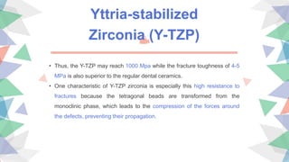 • Thus, the Y-TZP may reach 1000 Mpa while the fracture toughness of 4-5
MPa is also superior to the regular dental ceramics.
• One characteristic of Y-TZP zirconia is especially this high resistance to
fractures because the tetragonal beads are transformed from the
monoclinic phase, which leads to the compression of the forces around
the defects, preventing their propagation.
Yttria-stabilized
Zirconia (Y-TZP)
 