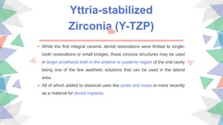 Yttria-stabilized
Zirconia (Y-TZP)
• While the first integral ceramic dental restorations were limited to single-
tooth restorations or small bridges, these zirconia structures may be used
in larger prosthesis both in the anterior or posterior region of the oral cavity
being one of the few aesthetic solutions that can be used in the lateral
area.
• All of which added to classical uses like posts and cores or more recently
as a material for dental implants.
 