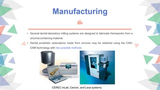 Manufacturing
• Several dental laboratory milling systems are designed to fabricate frameworks from a
zirconia-containing material.
• Dental prosthetic restorations made from zirconia may be obtained using the CAD-
CAM technology with two possible methods.
CEREC inLab, Cercon, and Lava systems.
 