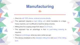 Manufacturing
• One is to mill 100% dense, sintered zirconia directly.
• This approach requires a rigid milling unit, which translates to a large,
heavy machine, as it is difficult to machine dense zirconia.
• Milling time for a coping range from about 2 to 4 hours.
• This approach has an advantage in that no post-milling sintering is
required.
• There is no shrinkage; what you see is what you get.
• The obvious drawback is the extended milling time and wear of the milling
burs.
 