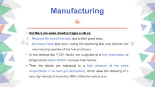 Manufacturing
• But there are some disadvantages such as:
1. Reduced life-time of the burs, due to their great wear.
2. Numerous flaws that occur during the machining that may diminish the
mechanical properties of the final prosthesis.
• In this method the Y-TZP blocks are subjected to a first sinterisation at
temperatures below 15000C increase their density.
• Then the blocks are subjected to a high pressure at the same
temperatures in an inert gas atmosphere, which allow the obtaining of a
very high density of more than 99% of the the oretical one.
 