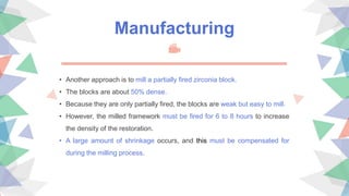Manufacturing
• Another approach is to mill a partially fired zirconia block.
• The blocks are about 50% dense.
• Because they are only partially fired, the blocks are weak but easy to mill.
• However, the milled framework must be fired for 6 to 8 hours to increase
the density of the restoration.
• A large amount of shrinkage occurs, and this must be compensated for
during the milling process.
 