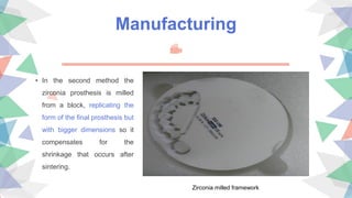 Manufacturing
• In the second method the
zirconia prosthesis is milled
from a block, replicating the
form of the final prosthesis but
with bigger dimensions so it
compensates for the
shrinkage that occurs after
sintering.
Zirconia milled framework
 