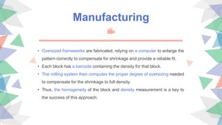 Manufacturing
• Oversized frameworks are fabricated, relying on a computer to enlarge the
pattern correctly to compensate for shrinkage and provide a reliable fit.
• Each block has a barcode containing the density for that block.
• The milling system then computes the proper degree of oversizing needed
to compensate for the shrinkage to full density.
• Thus, the homogeneity of the block and density measurement is a key to
the success of this approach.
 