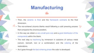 Manufacturing
• Then, the ceramic is fired and the framework contracts to the final
dimension.
• The non-sintered zirconia blanks result following a cold pressing process
that compacts the zirconia powders.
• In this way we obtain a very small pore size and a good distribution of the
components within the blank.
• The next step is machining by immersion in solutions of various metal
(cerium, bismuth, iron or a combination) and the coloring of the
restorations.
• As it goes through the last sintering phase the color is developed.
 